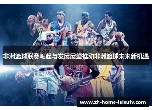 非洲篮球联赛崛起与发展展望推动非洲篮球未来新机遇